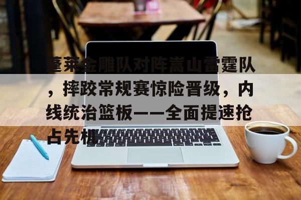 开云体育app安装包-关于蓬莱金雕队对阵嵩山雷霆队，摔跤常规赛惊险晋级，内线统治篮板——全面提速抢占先机的信息