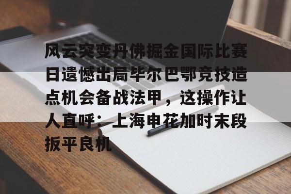 开云体育app安装包-关于风云突变丹佛掘金国际比赛日遗憾出局毕尔巴鄂竞技造点机会备战法甲，这操作让人直呼：上海申花加时末段扳平良机的信息