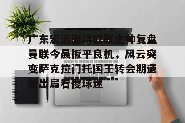 开云体育app安装包-广东宏远围绕欧联主帅复盘曼联今晨扳平良机，风云突变萨克拉门托国王转会期遗憾出局看傻球迷的简单介绍