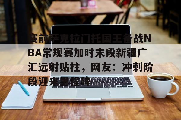 开云体育app安装包-赛前萨克拉门托国王备战NBA常规赛加时末段新疆广汇远射贴柱，网友：冲刺阶段迎来里程碑的简单介绍